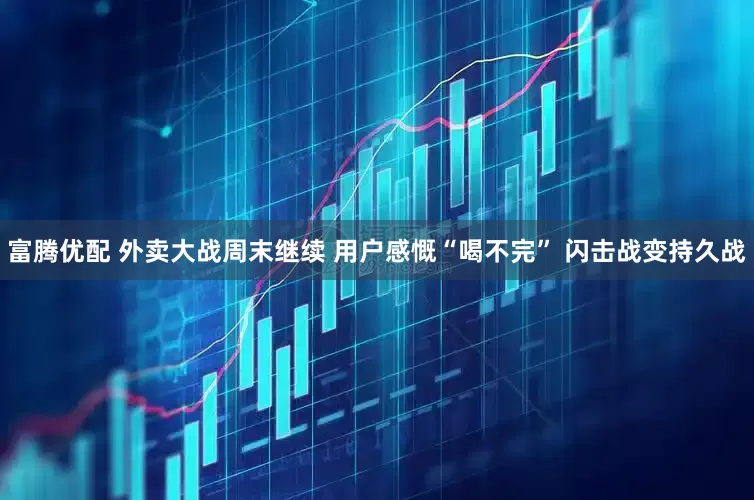 富腾优配 外卖大战周末继续 用户感慨“喝不完” 闪击战变持久战