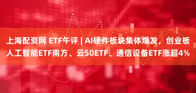 上海配资网 ETF午评 | AI硬件板块集体爆发，创业板人工智能ETF南方、云50ETF、通信设备ETF涨超4%