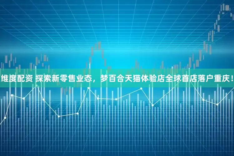 维度配资 探索新零售业态，梦百合天猫体验店全球首店落户重庆！