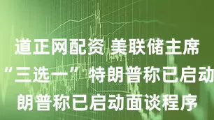 道正网配资 美联储主席任命或将“三选一” 特朗普称已启动面谈程序