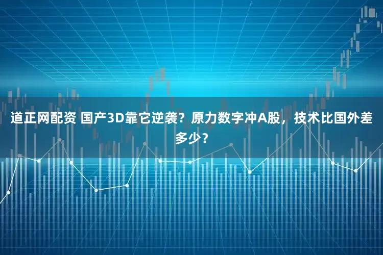 道正网配资 国产3D靠它逆袭？原力数字冲A股，技术比国外差多少？