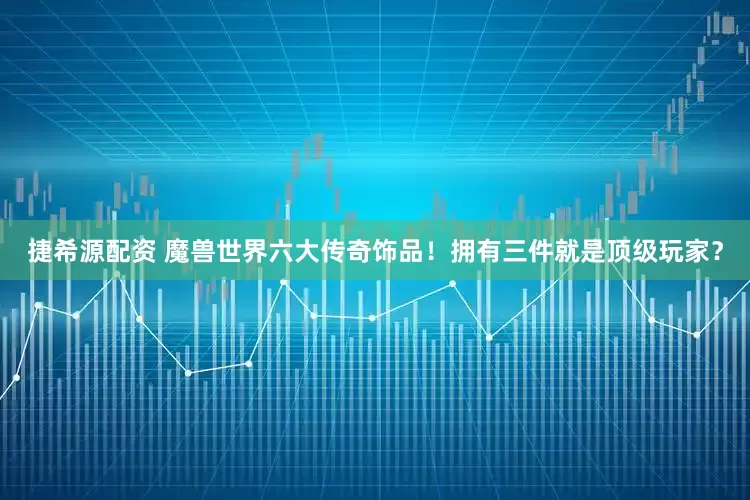 捷希源配资 魔兽世界六大传奇饰品！拥有三件就是顶级玩家？