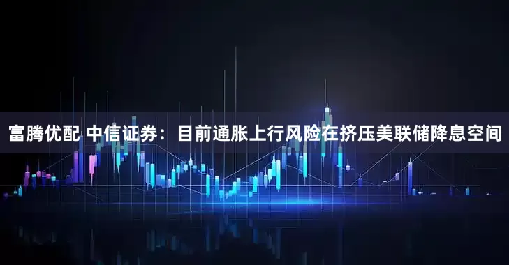 富腾优配 中信证券：目前通胀上行风险在挤压美联储降息空间