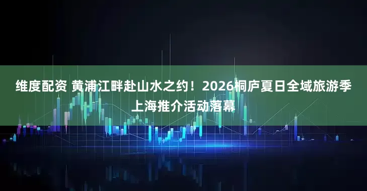 维度配资 黄浦江畔赴山水之约！2026桐庐夏日全域旅游季上海推介活动落幕