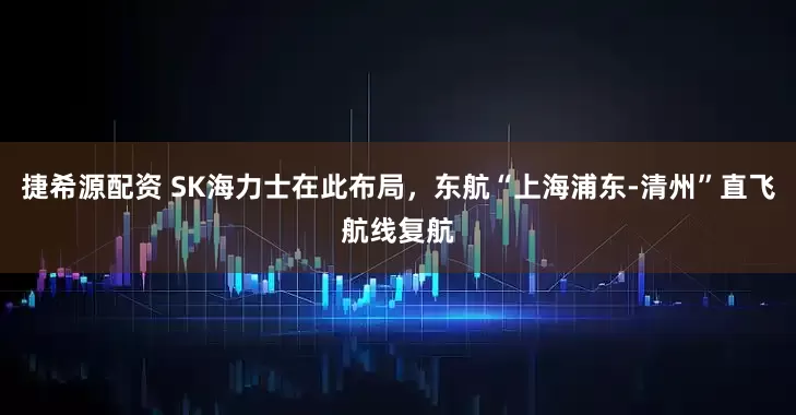 捷希源配资 SK海力士在此布局，东航“上海浦东-清州”直飞航线复航